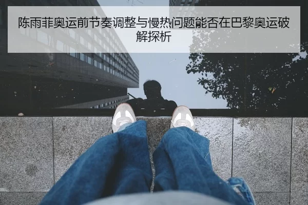 陈雨菲奥运前节奏调整与慢热问题能否在巴黎奥运破解探析