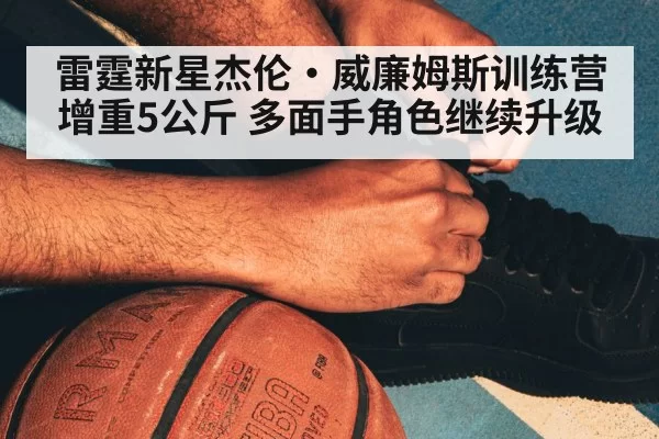 雷霆新星杰伦·威廉姆斯训练营增重5公斤 多面手角色继续升级