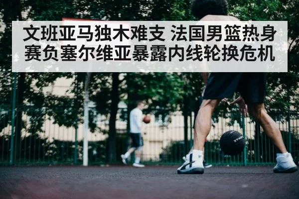 文班亚马独木难支 法国男篮热身赛负塞尔维亚暴露内线轮换危机